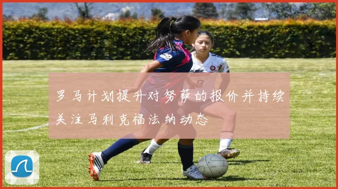 罗马计划提升对努萨的报价并持续关注马利克福法纳动态