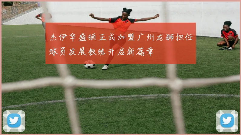 杰伊华盛顿正式加盟广州龙狮担任球员发展教练开启新篇章