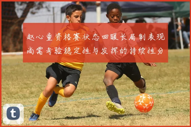 赵心童资格赛状态回暖长局制表现尚需考验稳定性与发挥的持续性分析