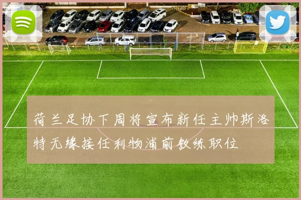 荷兰足协下周将宣布新任主帅斯洛特无缘接任利物浦前教练职位