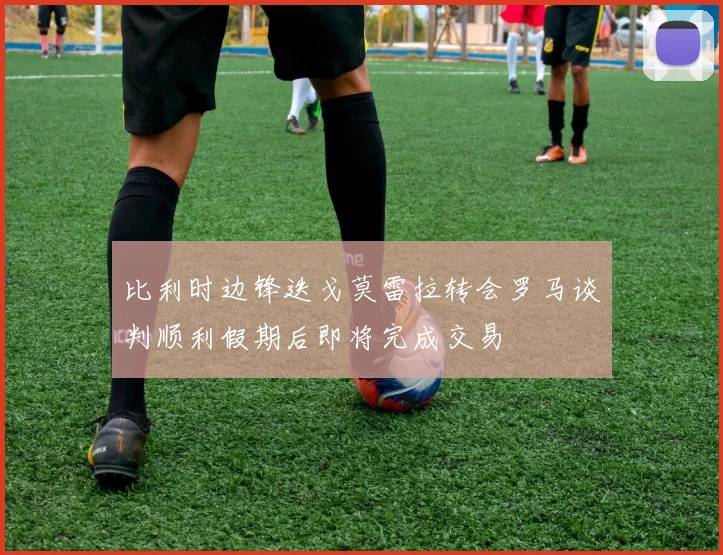 比利时边锋迭戈莫雷拉转会罗马谈判顺利假期后即将完成交易