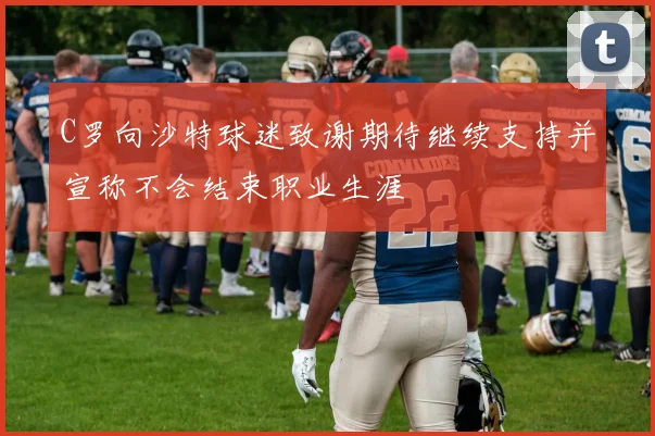 C罗向沙特球迷致谢期待继续支持并宣称不会结束职业生涯