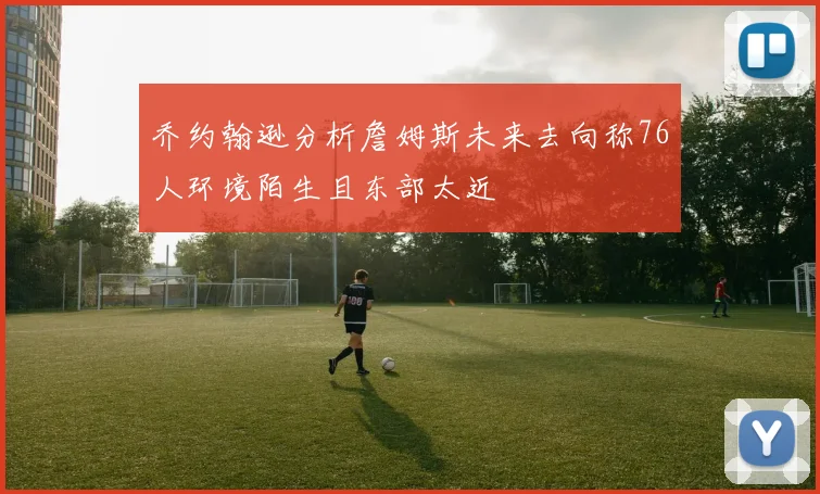 乔约翰逊分析詹姆斯未来去向称76人环境陌生且东部太近