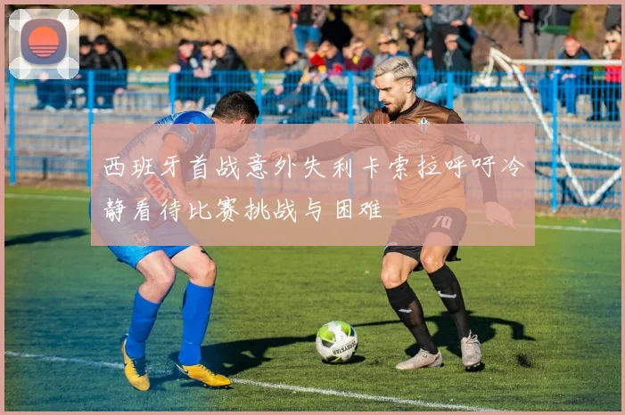 西班牙首战意外失利卡索拉呼吁冷静看待比赛挑战与困难