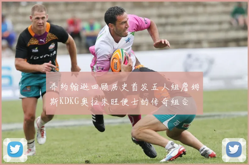 乔约翰逊回顾历史首发五人组詹姆斯KDKG奥拉朱旺便士的传奇组合