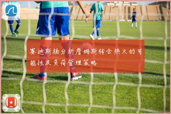 赛迪斯杨分析詹姆斯转会热火的可能性及负荷管理策略