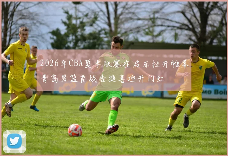 2026年CBA夏季联赛在启东拉开帷幕青岛男篮首战告捷喜迎开门红