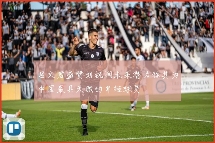 吕文君盛赞刘祝润未来潜力称其为中国最具天赋的年轻球员